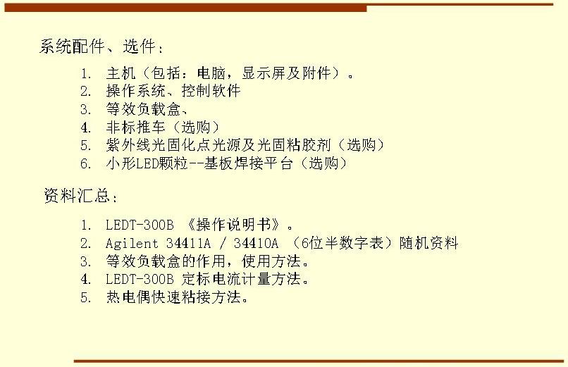 系統(tǒng)配件、選件： 主機(jī)（包括：電腦，顯示屏及附件）。 操作系統(tǒng)、控制軟件 等效負(fù)載盒、 非標(biāo)推車（選購） 紫外線光固化點(diǎn)光源及光固粘膠劑（選購） 小形LED顆粒--基板焊接平臺（選購）